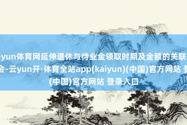 开yun体育网延伸退休与待业金领取时期及金额的关联在面前社会-云yun开·体育全站app(kaiyun)(中国)官方网站 登录入口