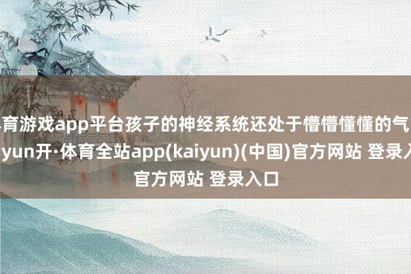 体育游戏app平台孩子的神经系统还处于懵懵懂懂的气象-云yun开·体育全站app(kaiyun)(中国)官方网站 登录入口